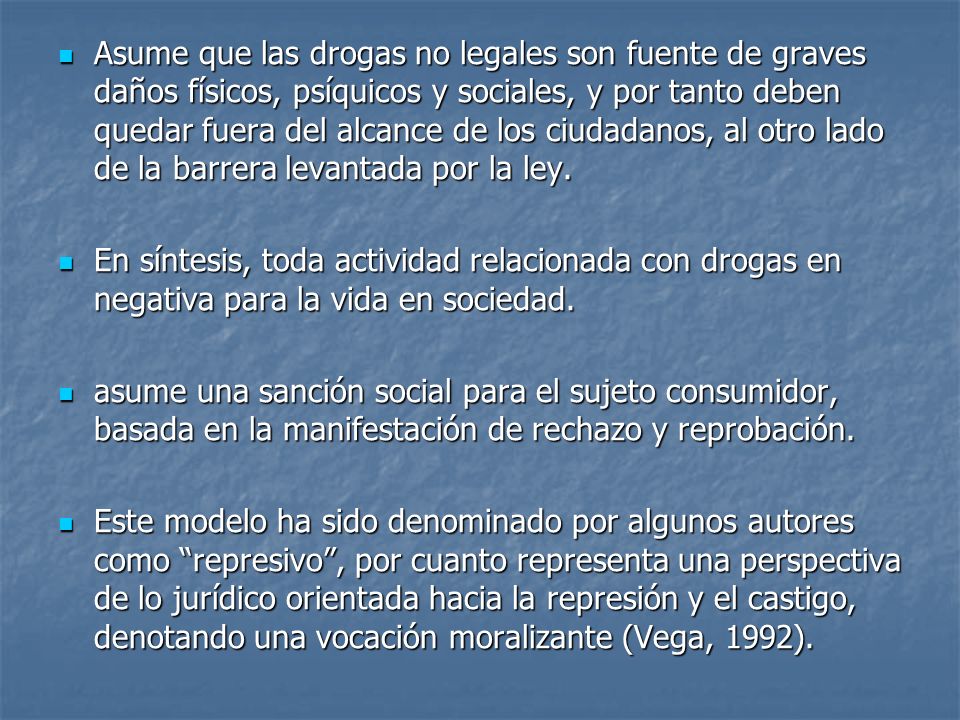 Asume que las drogas no legales son fuente de graves daños físicos, psíquicos y sociales, y por tanto deben quedar fuera del alcance de los ciudadanos, al otro lado de la barrera levantada por la ley.