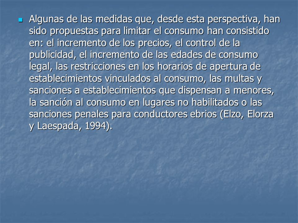 Algunas de las medidas que, desde esta perspectiva, han sido propuestas para limitar el consumo han consistido en: el incremento de los precios, el control de la publicidad, el incremento de las edades de consumo legal, las restricciones en los horarios de apertura de establecimientos vinculados al consumo, las multas y sanciones a establecimientos que dispensan a menores, la sanción al consumo en lugares no habilitados o las sanciones penales para conductores ebrios (Elzo, Elorza y Laespada, 1994).