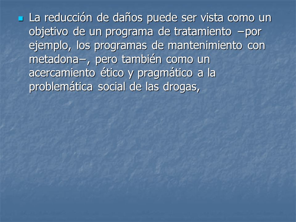 La reducción de daños puede ser vista como un objetivo de un programa de tratamiento −por ejemplo, los programas de mantenimiento con metadona−, pero también como un acercamiento ético y pragmático a la problemática social de las drogas,