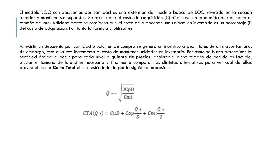 El modelo EOQ con descuentos por cantidad es una extensión del modelo básico de EOQ revisado en la sección anterior y mantiene sus supuestos. Se asume que el costo de adquisición (C) disminuye en la medida que aumenta el tamaño de lote. Adicionalmente se considera que el costo de almacenar una unidad en inventario es un porcentaje (I) del costo de adquisición. Por tanto la fórmula a utilizar es: