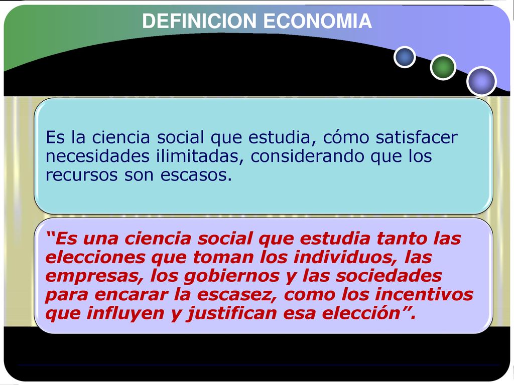 DEFINICION ECONOMIA Es la ciencia social que estudia, cómo satisfacer necesidades ilimitadas, considerando que los recursos son escasos.