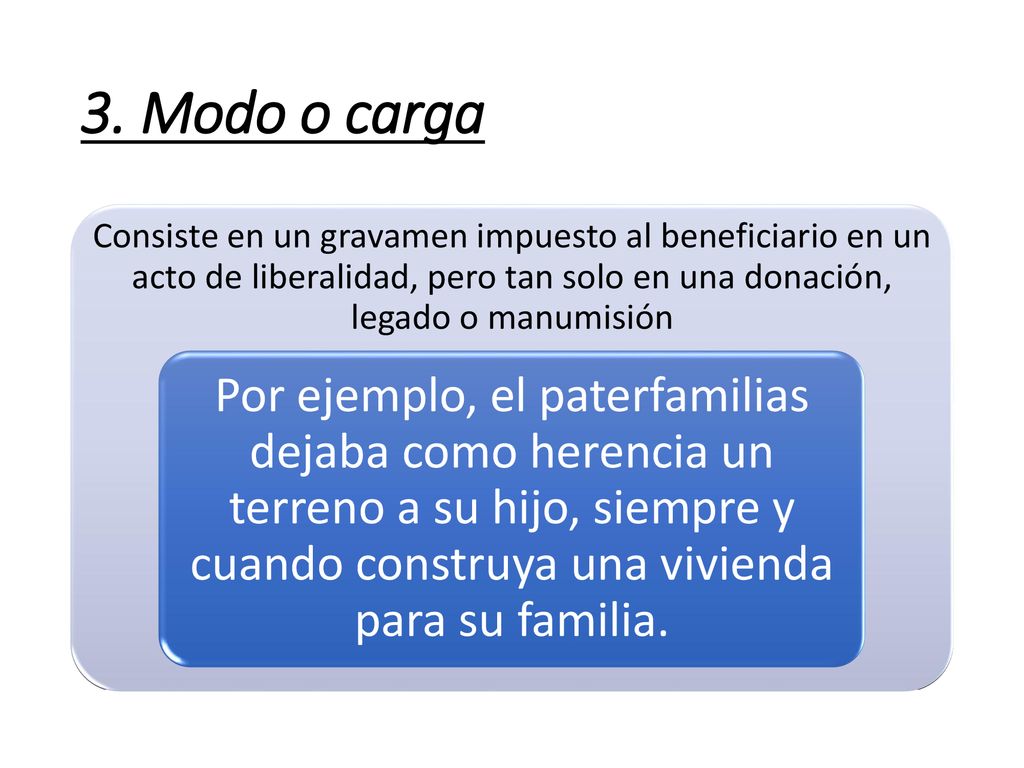 3. Modo o carga Consiste en un gravamen impuesto al beneficiario en un acto de liberalidad, pero tan solo en una donación, legado o manumisión.