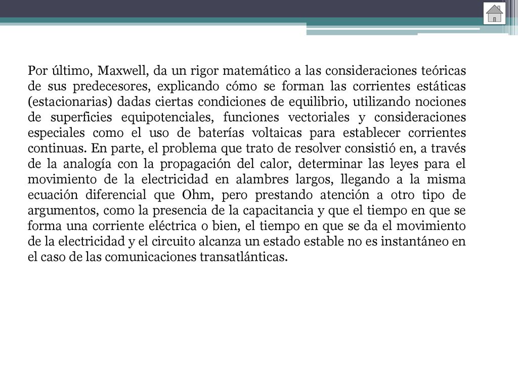 Por último, Maxwell, da un rigor matemático a las consideraciones teóricas de sus predecesores, explicando cómo se forman las corrientes estáticas (estacionarias) dadas ciertas condiciones de equilibrio, utilizando nociones de superficies equipotenciales, funciones vectoriales y consideraciones especiales como el uso de baterías voltaicas para establecer corrientes continuas.