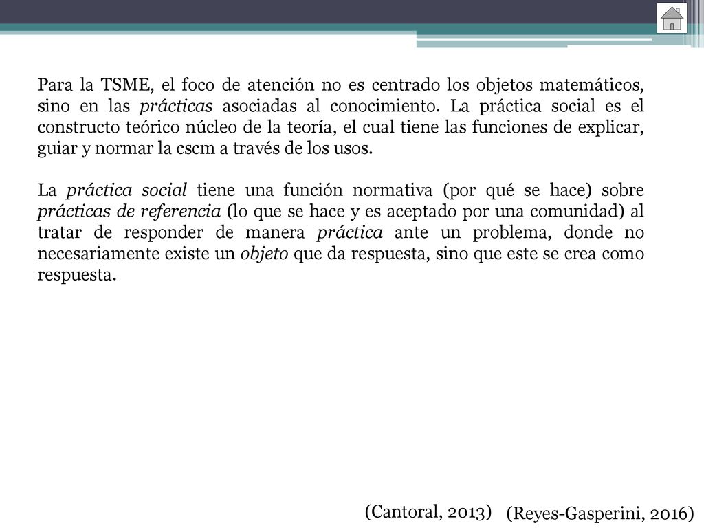 Para la TSME, el foco de atención no es centrado los objetos matemáticos, sino en las prácticas asociadas al conocimiento. La práctica social es el constructo teórico núcleo de la teoría, el cual tiene las funciones de explicar, guiar y normar la cscm a través de los usos.