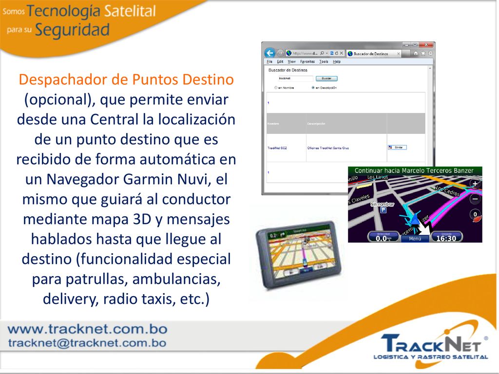 Despachador de Puntos Destino (opcional), que permite enviar desde una Central la localización de un punto destino que es recibido de forma automática en un Navegador Garmin Nuvi, el mismo que guiará al conductor mediante mapa 3D y mensajes hablados hasta que llegue al destino (funcionalidad especial para patrullas, ambulancias, delivery, radio taxis, etc.)