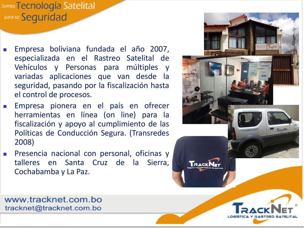 Empresa boliviana fundada el año 2007, especializada en el Rastreo Satelital de Vehículos y Personas para múltiples y variadas aplicaciones que van desde la seguridad, pasando por la fiscalización hasta el control de procesos.