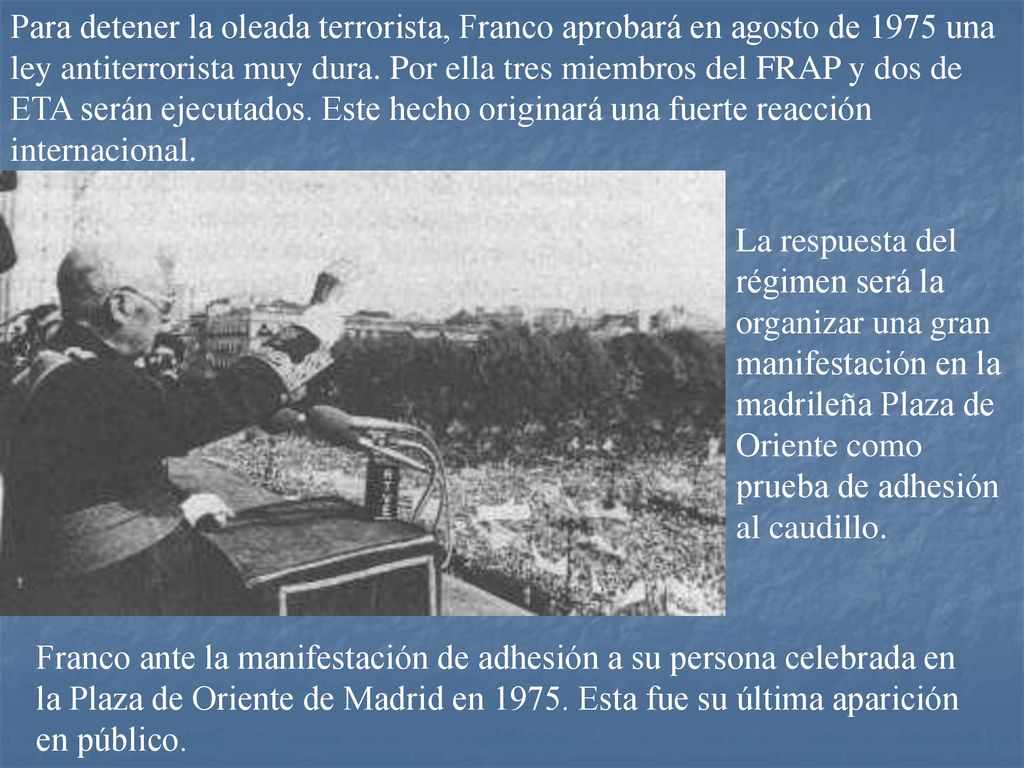 Para detener la oleada terrorista, Franco aprobará en agosto de 1975 una ley antiterrorista muy dura. Por ella tres miembros del FRAP y dos de ETA serán ejecutados. Este hecho originará una fuerte reacción internacional.