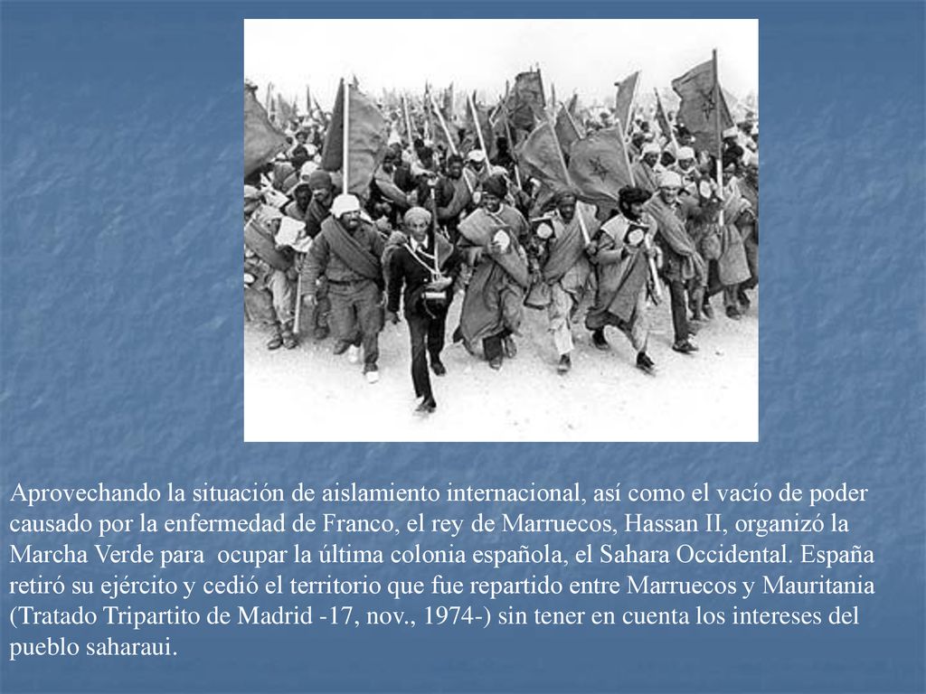 Aprovechando la situación de aislamiento internacional, así como el vacío de poder causado por la enfermedad de Franco, el rey de Marruecos, Hassan II, organizó la Marcha Verde para ocupar la última colonia española, el Sahara Occidental.