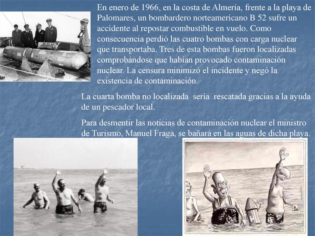 En enero de 1966, en la costa de Almería, frente a la playa de Palomares, un bombardero norteamericano B 52 sufre un accidente al repostar combustible en vuelo. Como consecuencia perdió las cuatro bombas con carga nuclear que transportaba. Tres de esta bombas fueron localizadas comprobándose que habían provocado contaminación nuclear. La censura minimizó el incidente y negó la existencia de contaminación.