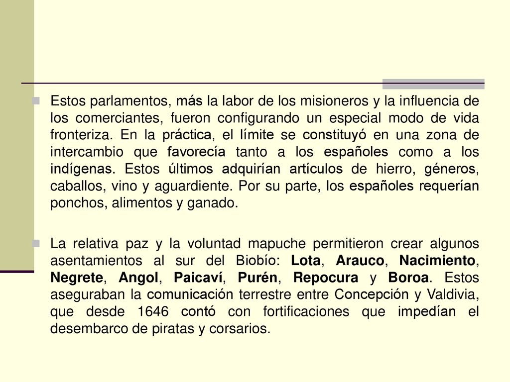 Estos parlamentos, más la labor de los misioneros y la influencia de los comerciantes, fueron configurando un especial modo de vida fronteriza. En la práctica, el límite se constituyó en una zona de intercambio que favorecía tanto a los españoles como a los indígenas. Estos últimos adquirían artículos de hierro, géneros, caballos, vino y aguardiente. Por su parte, los españoles requerían ponchos, alimentos y ganado.