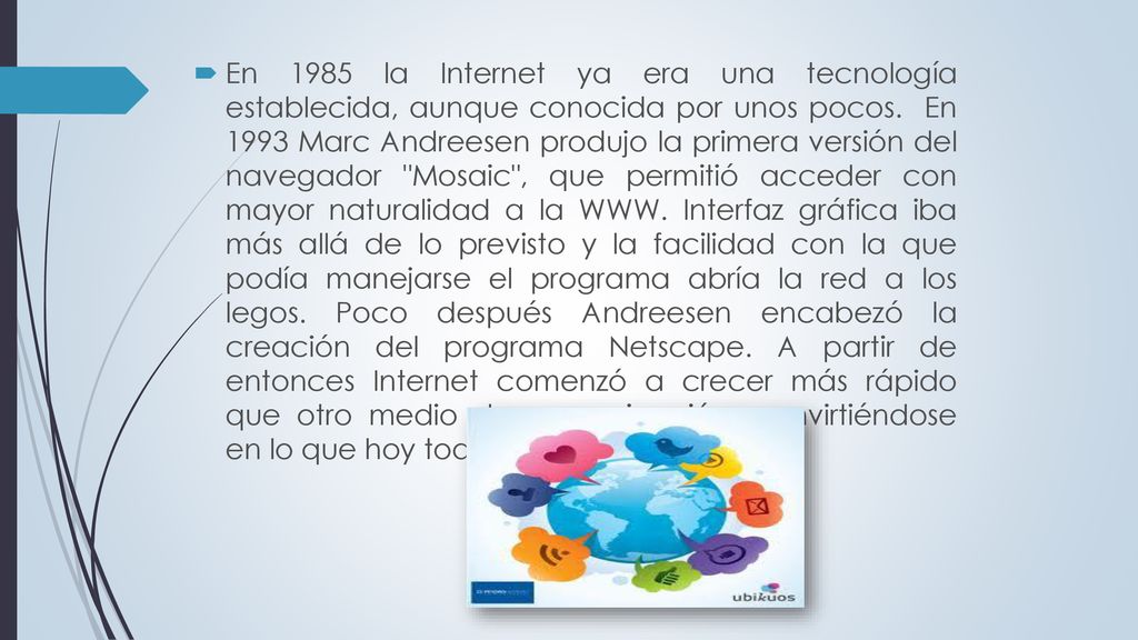 En 1985 la Internet ya era una tecnología establecida, aunque conocida por unos pocos. En 1993 Marc Andreesen produjo la primera versión del navegador Mosaic , que permitió acceder con mayor naturalidad a la WWW.