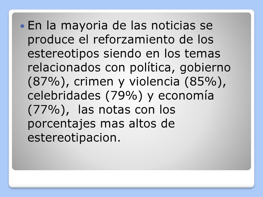En la mayoria de las noticias se produce el reforzamiento de los estereotipos siendo en los temas relacionados con política, gobierno (87%), crimen y violencia (85%), celebridades (79%) y economía (77%), las notas con los porcentajes mas altos de estereotipacion.