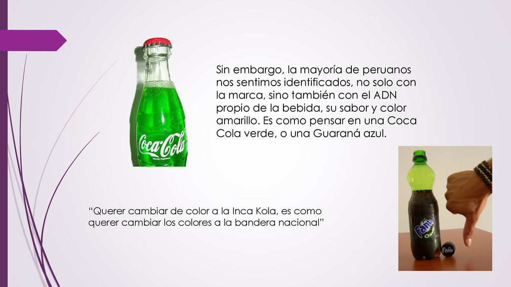 Sin embargo, la mayoría de peruanos nos sentimos identificados, no solo con la marca, sino también con el ADN propio de la bebida, su sabor y color amarillo. Es como pensar en una Coca Cola verde, o una Guaraná azul.