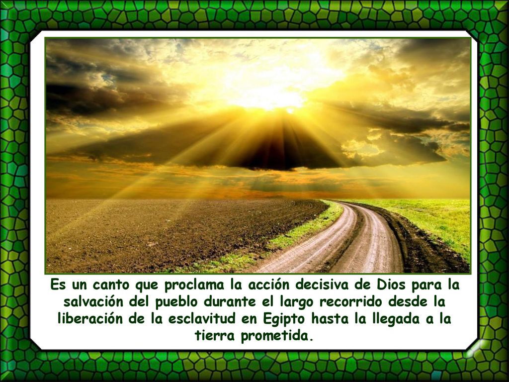 Es un canto que proclama la acción decisiva de Dios para la salvación del pueblo durante el largo recorrido desde la liberación de la esclavitud en Egipto hasta la llegada a la tierra prometida.