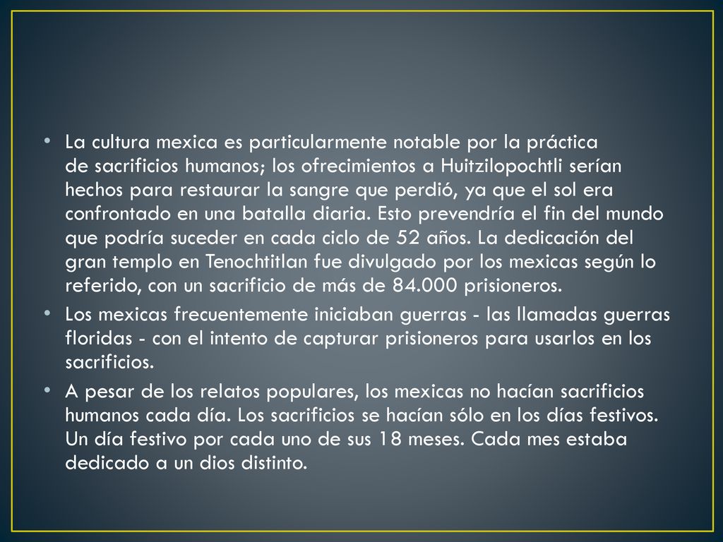 La cultura mexica es particularmente notable por la práctica de sacrificios humanos; los ofrecimientos a Huitzilopochtli serían hechos para restaurar la sangre que perdió, ya que el sol era confrontado en una batalla diaria. Esto prevendría el fin del mundo que podría suceder en cada ciclo de 52 años. La dedicación del gran templo en Tenochtitlan fue divulgado por los mexicas según lo referido, con un sacrificio de más de prisioneros.