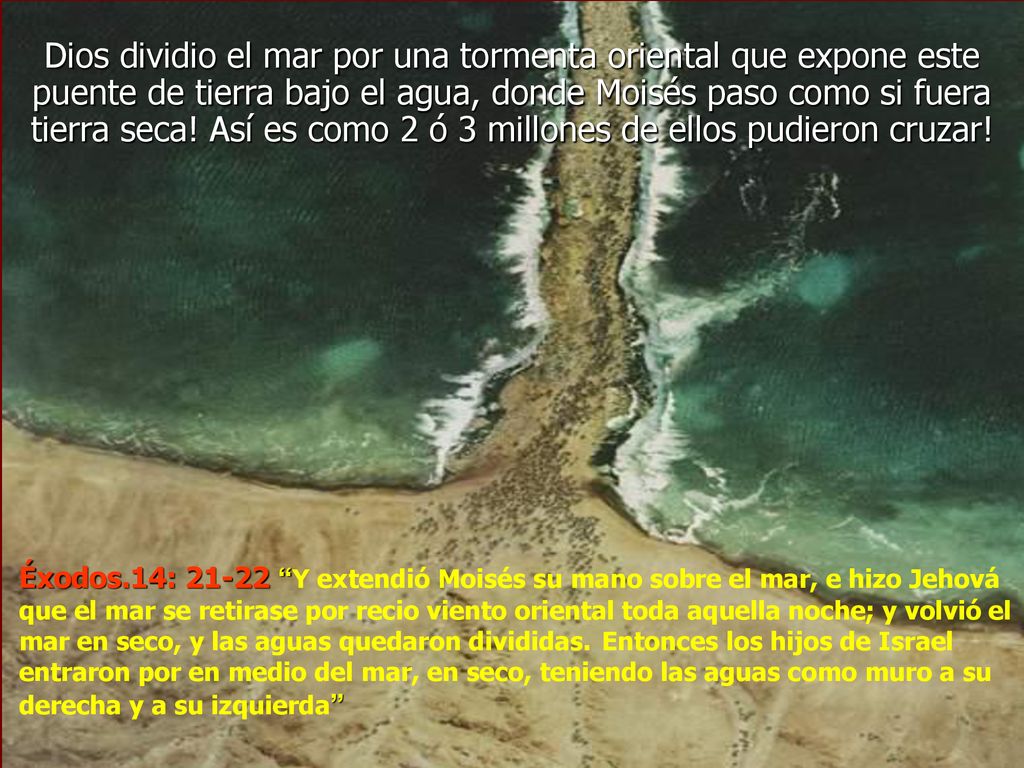 Dios dividio el mar por una tormenta oriental que expone este puente de tierra bajo el agua, donde Moisés paso como si fuera tierra seca! Así es como 2 ó 3 millones de ellos pudieron cruzar!