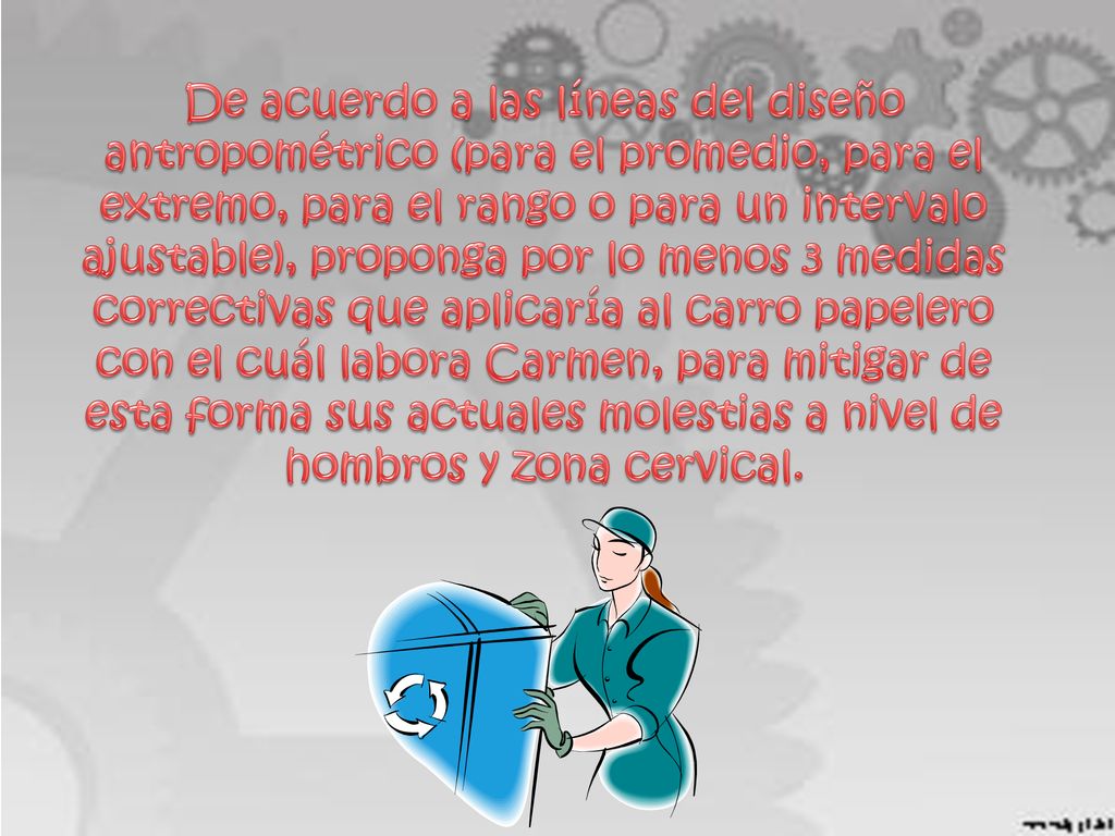 De acuerdo a las líneas del diseño antropométrico (para el promedio, para el extremo, para el rango o para un intervalo ajustable), proponga por lo menos 3 medidas correctivas que aplicaría al carro papelero con el cuál labora Carmen, para mitigar de esta forma sus actuales molestias a nivel de hombros y zona cervical.