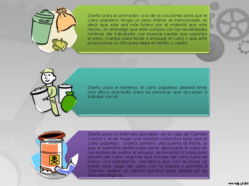 Diseño para el promedio: una de la soluciones seria que el carro papelero tenga un peso inferior al mencionado, es decir que este sea más liviano por el material que este hecho, sin embargo que este cumpla con las necesidades mínimas del trabajador con buenas ruedas que soporten el peso, manijas para llevar o empujar el carro y que este proporcione un sitio para dejar el rastrillo y cepillo