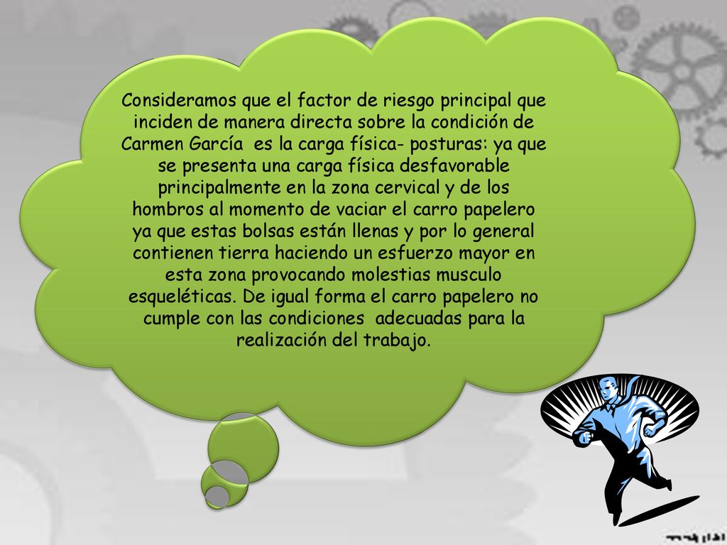 Consideramos que el factor de riesgo principal que inciden de manera directa sobre la condición de Carmen García es la carga física- posturas: ya que se presenta una carga física desfavorable principalmente en la zona cervical y de los hombros al momento de vaciar el carro papelero ya que estas bolsas están llenas y por lo general contienen tierra haciendo un esfuerzo mayor en esta zona provocando molestias musculo esqueléticas.