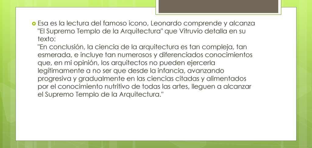 Esa es la lectura del famoso icono, Leonardo comprende y alcanza El Supremo Templo de la Arquitectura que Vitruvio detalla en su texto: En conclusión, la ciencia de la arquitectura es tan compleja, tan esmerada, e incluye tan numerosos y diferenciados conocimientos que, en mi opinión, los arquitectos no pueden ejercerla legítimamente a no ser que desde la infancia, avanzando progresiva y gradualmente en las ciencias citadas y alimentados por el conocimiento nutritivo de todas las artes, lleguen a alcanzar el Supremo Templo de la Arquitectura.