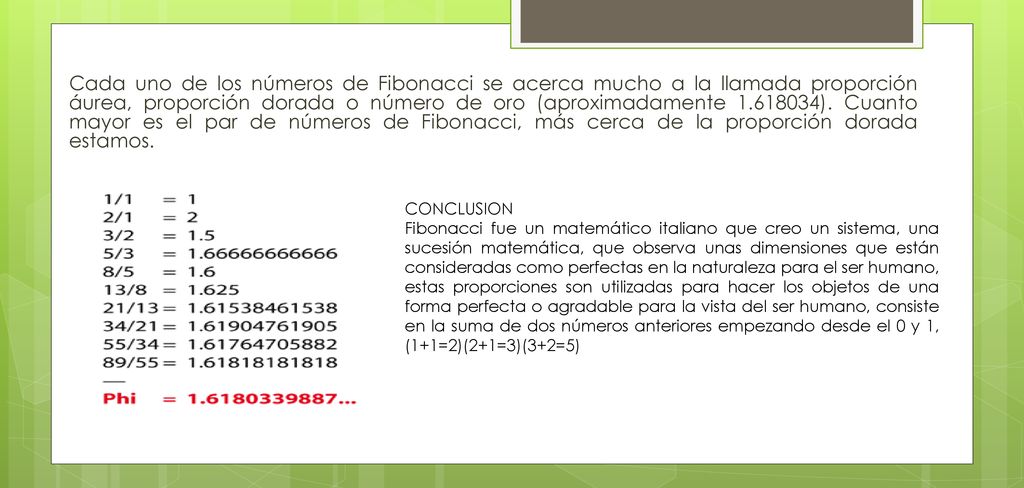 Cada uno de los números de Fibonacci se acerca mucho a la llamada proporción áurea, proporción dorada o número de oro (aproximadamente ). Cuanto mayor es el par de números de Fibonacci, más cerca de la proporción dorada estamos.