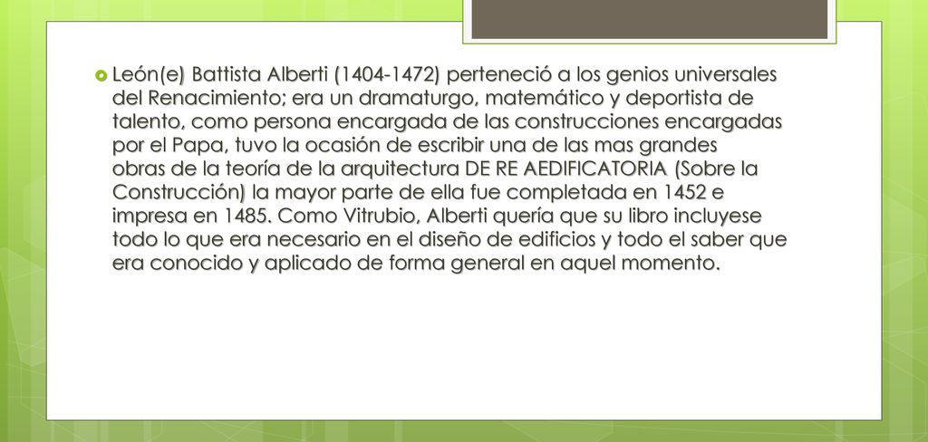 León(e) Battista Alberti ( ) perteneció a los genios universales del Renacimiento; era un dramaturgo, matemático y deportista de talento, como persona encargada de las construcciones encargadas por el Papa, tuvo la ocasión de escribir una de las mas grandes obras de la teoría de la arquitectura DE RE AEDIFICATORIA (Sobre la Construcción) la mayor parte de ella fue completada en 1452 e impresa en 1485.