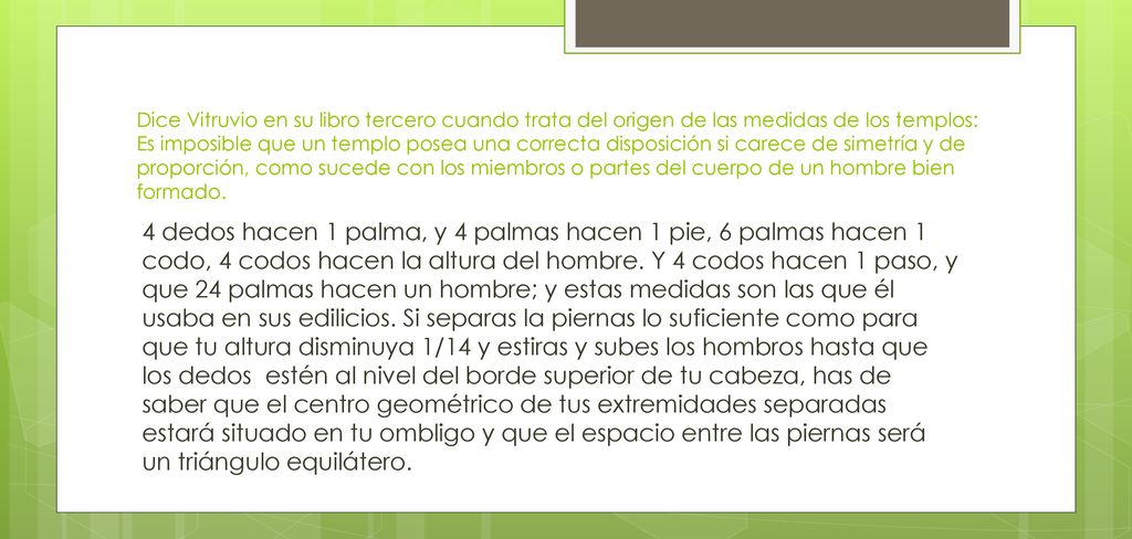 Dice Vitruvio en su libro tercero cuando trata del origen de las medidas de los templos: Es imposible que un templo posea una correcta disposición si carece de simetría y de proporción, como sucede con los miembros o partes del cuerpo de un hombre bien formado.