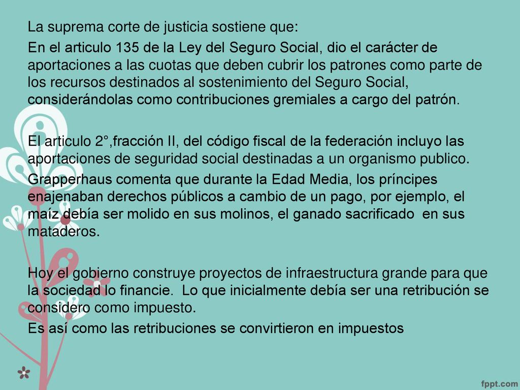 La suprema corte de justicia sostiene que: En el articulo 135 de la Ley del Seguro Social, dio el carácter de aportaciones a las cuotas que deben cubrir los patrones como parte de los recursos destinados al sostenimiento del Seguro Social, considerándolas como contribuciones gremiales a cargo del patrón.