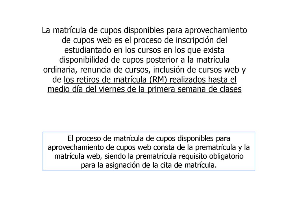 La matrícula de cupos disponibles para aprovechamiento de cupos web es el proceso de inscripción del estudiantado en los cursos en los que exista disponibilidad de cupos posterior a la matrícula ordinaria, renuncia de cursos, inclusión de cursos web y de los retiros de matrícula (RM) realizados hasta el medio día del viernes de la primera semana de clases