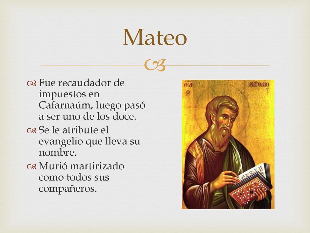 Mateo Fue recaudador de impuestos en Cafarnaúm, luego pasó a ser uno de los doce. Se le atribute el evangelio que lleva su nombre.