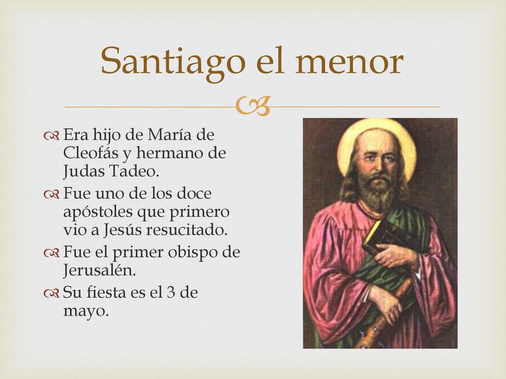 Santiago el menor Era hijo de María de Cleofás y hermano de Judas Tadeo. Fue uno de los doce apóstoles que primero vio a Jesús resucitado.