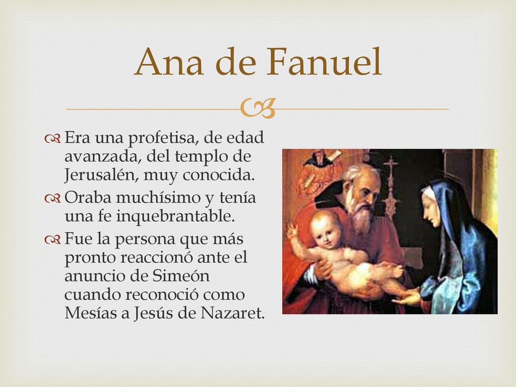 Ana de Fanuel Era una profetisa, de edad avanzada, del templo de Jerusalén, muy conocida. Oraba muchísimo y tenía una fe inquebrantable.