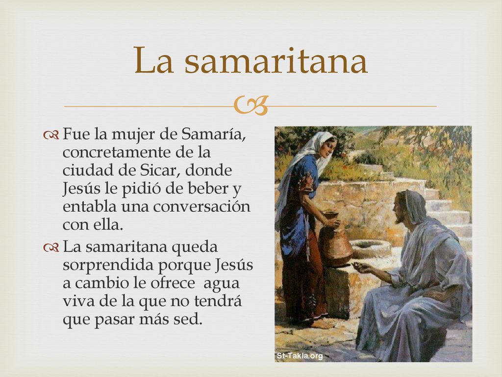 La samaritana Fue la mujer de Samaría, concretamente de la ciudad de Sicar, donde Jesús le pidió de beber y entabla una conversación con ella.