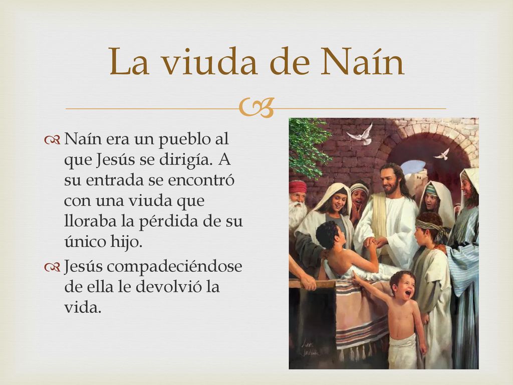 La viuda de Naín Naín era un pueblo al que Jesús se dirigía. A su entrada se encontró con una viuda que lloraba la pérdida de su único hijo.