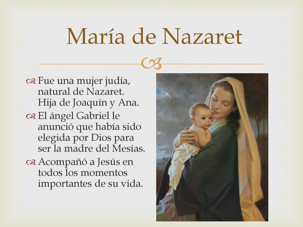 María de Nazaret Fue una mujer judía, natural de Nazaret. Hija de Joaquín y Ana.