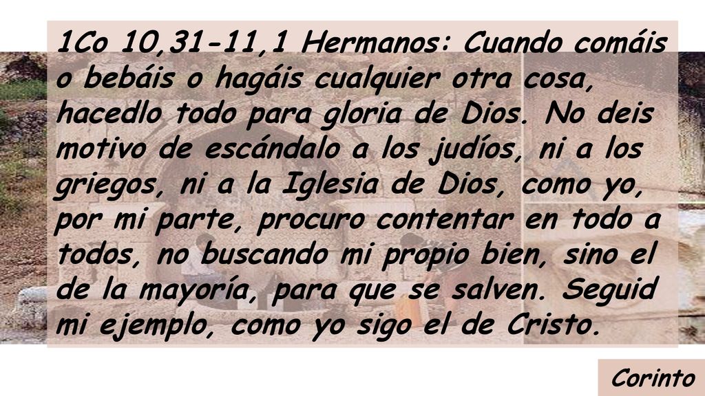 1Co 10,31-11,1 Hermanos: Cuando comáis o bebáis o hagáis cualquier otra cosa, hacedlo todo para gloria de Dios. No deis motivo de escándalo a los judíos, ni a los griegos, ni a la Iglesia de Dios, como yo, por mi parte, procuro contentar en todo a todos, no buscando mi propio bien, sino el de la mayoría, para que se salven. Seguid mi ejemplo, como yo sigo el de Cristo.