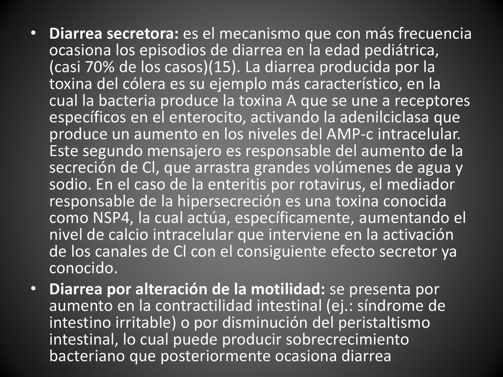 Diarrea secretora: es el mecanismo que con más frecuencia ocasiona los episodios de diarrea en la edad pediátrica, (casi 70% de los casos)(15). La diarrea producida por la toxina del cólera es su ejemplo más característico, en la cual la bacteria produce la toxina A que se une a receptores específicos en el enterocito, activando la adenilciclasa que produce un aumento en los niveles del AMP-c intracelular. Este segundo mensajero es responsable del aumento de la secreción de Cl, que arrastra grandes volúmenes de agua y sodio. En el caso de la enteritis por rotavirus, el mediador responsable de la hipersecreción es una toxina conocida como NSP4, la cual actúa, específicamente, aumentando el nivel de calcio intracelular que interviene en la activación de los canales de Cl con el consiguiente efecto secretor ya conocido.