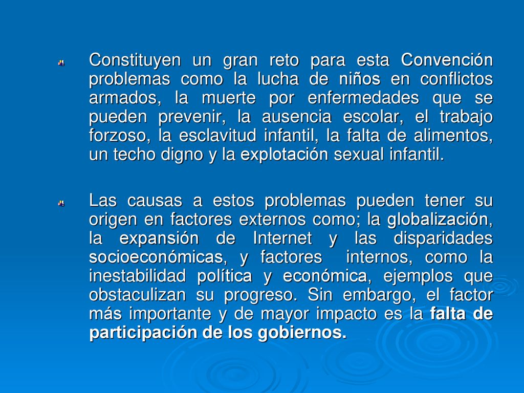 Constituyen un gran reto para esta Convención problemas como la lucha de niños en conflictos armados, la muerte por enfermedades que se pueden prevenir, la ausencia escolar, el trabajo forzoso, la esclavitud infantil, la falta de alimentos, un techo digno y la explotación sexual infantil.
