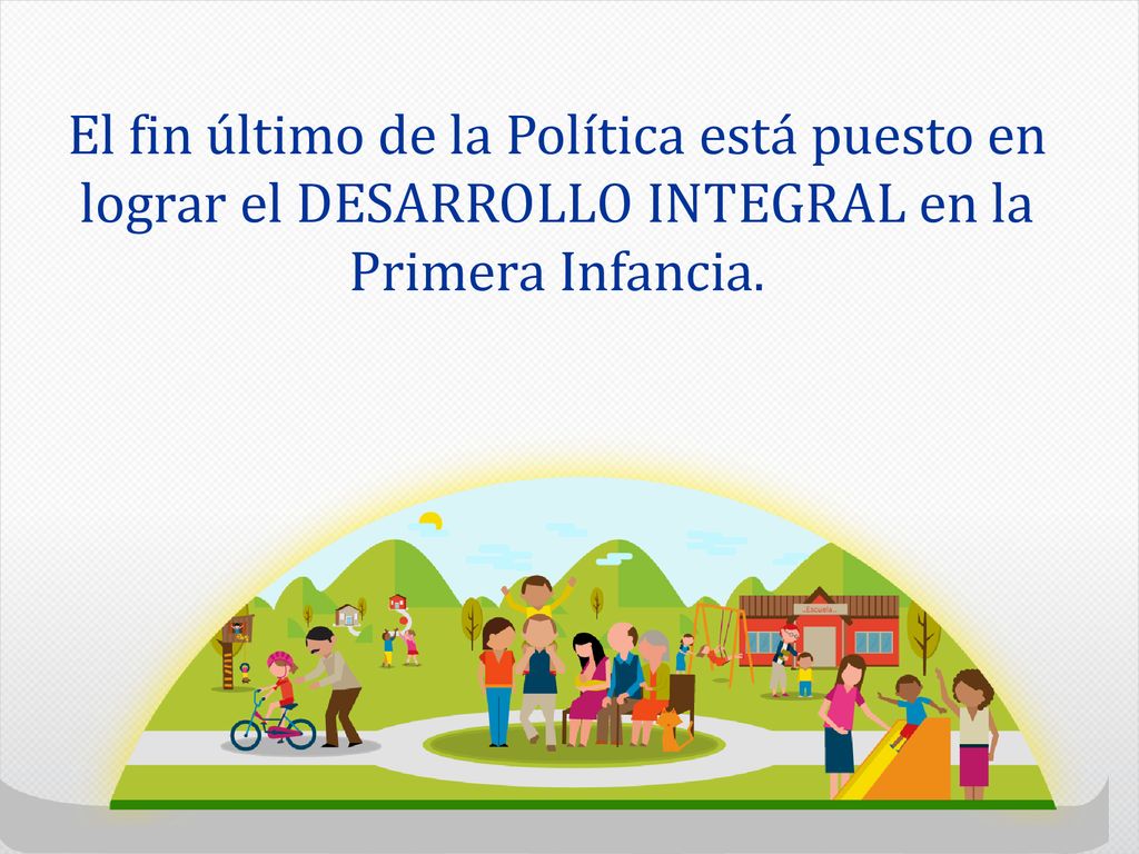 El fin último de la Política está puesto en lograr el DESARROLLO INTEGRAL en la Primera Infancia.