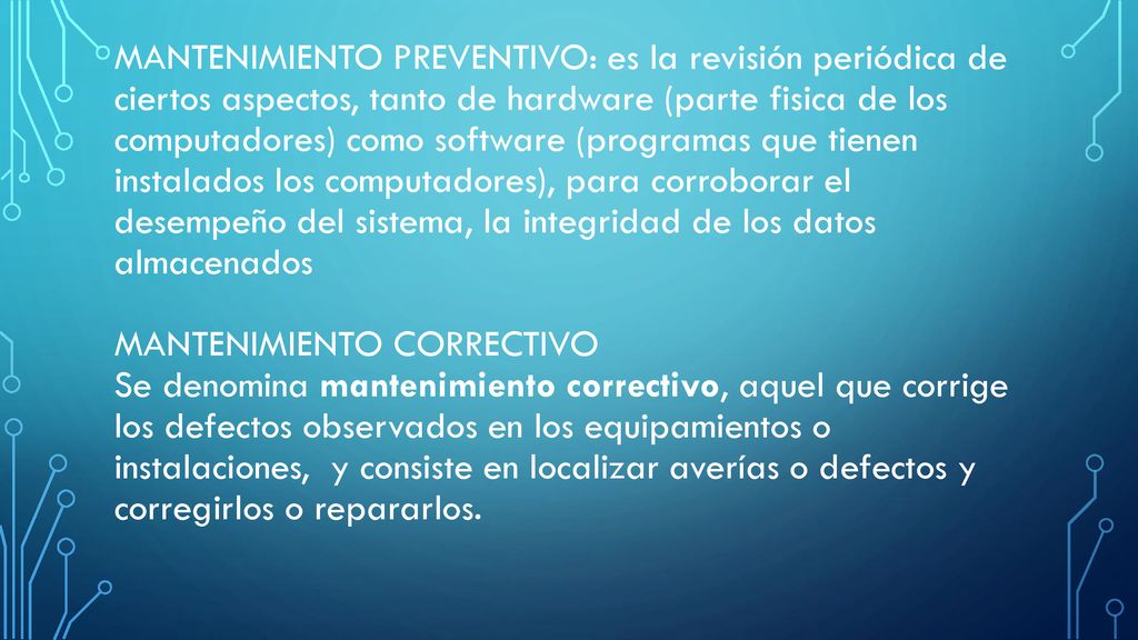 Mantenimiento preventivo: es la revisión periódica de ciertos aspectos, tanto de hardware (parte fisica de los computadores) como software (programas que tienen instalados los computadores), para corroborar el desempeño del sistema, la integridad de los datos almacenados mantenimiento correctivo Se denomina mantenimiento correctivo, aquel que corrige los defectos observados en los equipamientos o instalaciones, y consiste en localizar averías o defectos y corregirlos o repararlos.