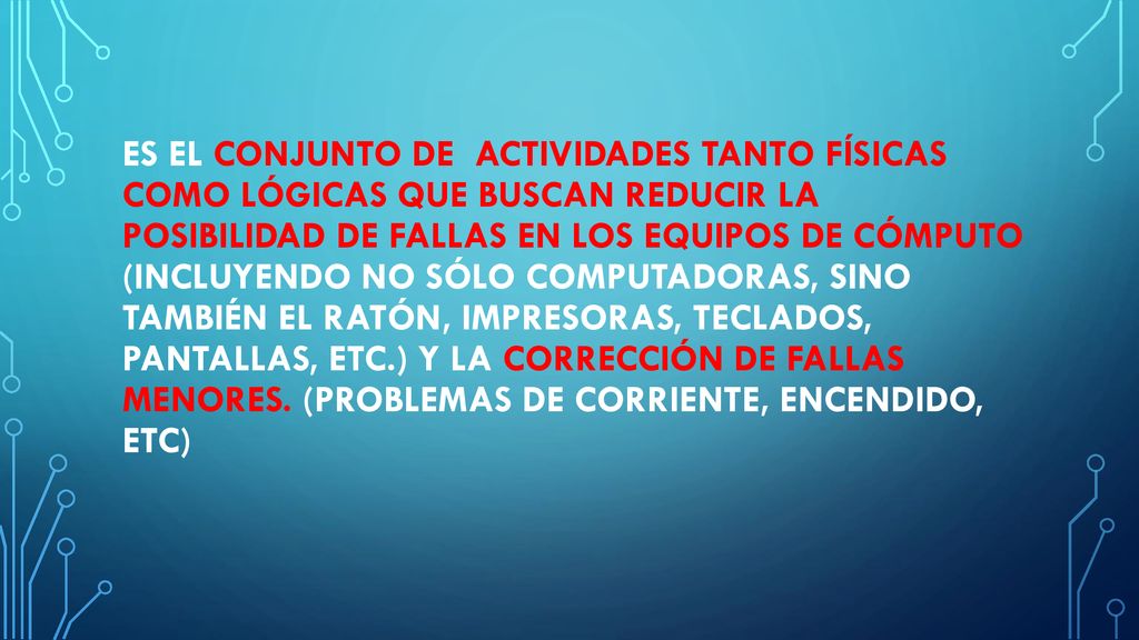 Es el conjunto de actividades tanto físicas como lógicas que buscan reducir la posibilidad de fallas en los equipos de cómputo (incluyendo no sólo computadoras, sino también el ratón, impresoras, teclados, pantallas, etc.) y la corrección de fallas menores.