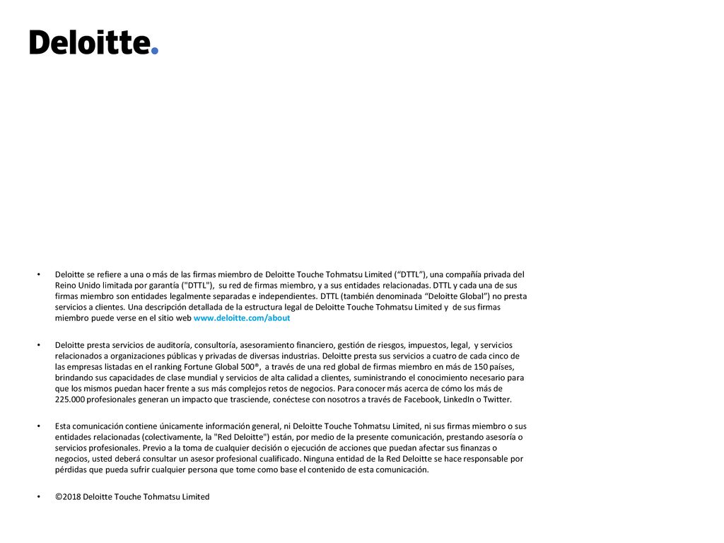 Deloitte se refiere a una o más de las firmas miembro de Deloitte Touche Tohmatsu Limited ( DTTL ), una compañía privada del Reino Unido limitada por garantía ( DTTL ), su red de firmas miembro, y a sus entidades relacionadas. DTTL y cada una de sus firmas miembro son entidades legalmente separadas e independientes. DTTL (también denominada Deloitte Global ) no presta servicios a clientes. Una descripción detallada de la estructura legal de Deloitte Touche Tohmatsu Limited y de sus firmas miembro puede verse en el sitio web