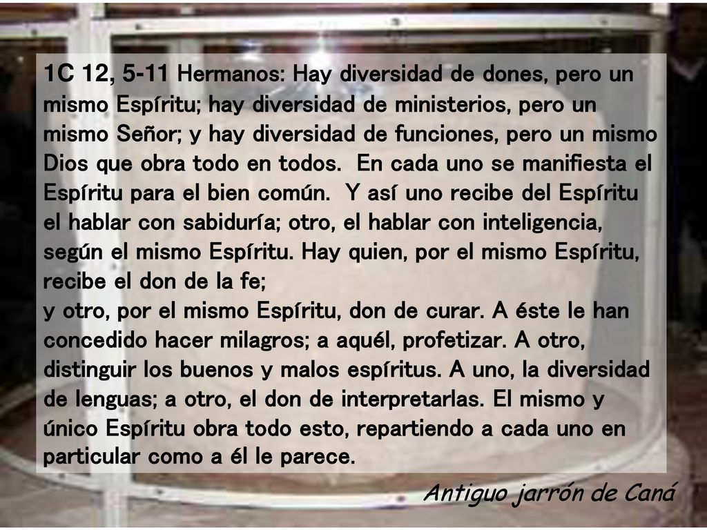 1C 12, 5-11 Hermanos: Hay diversidad de dones, pero un mismo Espíritu; hay diversidad de ministerios, pero un mismo Señor; y hay diversidad de funciones, pero un mismo Dios que obra todo en todos. En cada uno se manifiesta el Espíritu para el bien común. Y así uno recibe del Espíritu el hablar con sabiduría; otro, el hablar con inteligencia, según el mismo Espíritu. Hay quien, por el mismo Espíritu, recibe el don de la fe; y otro, por el mismo Espíritu, don de curar. A éste le han concedido hacer milagros; a aquél, profetizar. A otro, distinguir los buenos y malos espíritus. A uno, la diversidad de lenguas; a otro, el don de interpretarlas. El mismo y único Espíritu obra todo esto, repartiendo a cada uno en particular como a él le parece.