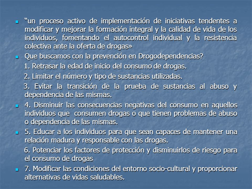 un proceso activo de implementación de iniciativas tendentes a modificar y mejorar la formación integral y la calidad de vida de los individuos, fomentando el autocontrol individual y la resistencia colectiva ante la oferta de drogas»