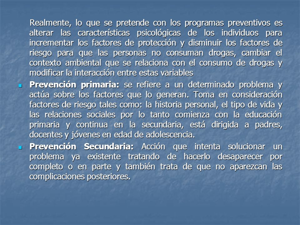 Realmente, lo que se pretende con los programas preventivos es alterar las características psicológicas de los individuos para incrementar los factores de protección y disminuir los factores de riesgo para que las personas no consuman drogas, cambiar el contexto ambiental que se relaciona con el consumo de drogas y modificar la interacción entre estas variables