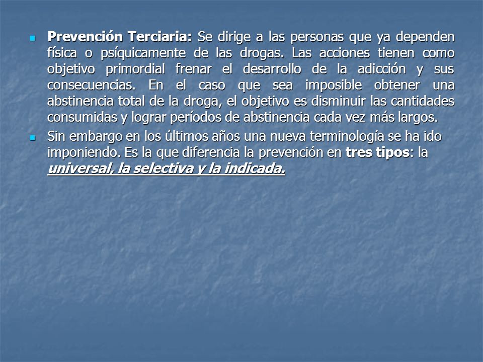 Prevención Terciaria: Se dirige a las personas que ya dependen física o psíquicamente de las drogas. Las acciones tienen como objetivo primordial frenar el desarrollo de la adicción y sus consecuencias. En el caso que sea imposible obtener una abstinencia total de la droga, el objetivo es disminuir las cantidades consumidas y lograr períodos de abstinencia cada vez más largos.