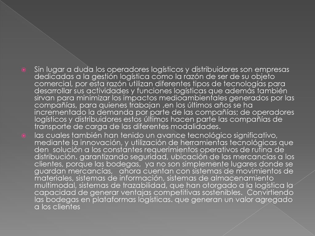 Sin lugar a duda los operadores logísticos y distribuidores son empresas dedicadas a la gestión logística como la razón de ser de su objeto comercial, por esta razón utilizan diferentes tipos de tecnologías para desarrollar sus actividades y funciones logísticas que además también sirvan para minimizar los impactos medioambientales generados por las compañías, para quienes trabajan .en los últimos años se ha incrementado la demanda por parte de las compañías; de operadores logísticos y distribuidores estos últimos hacen parte las compañías de transporte de carga de las diferentes modalidades.