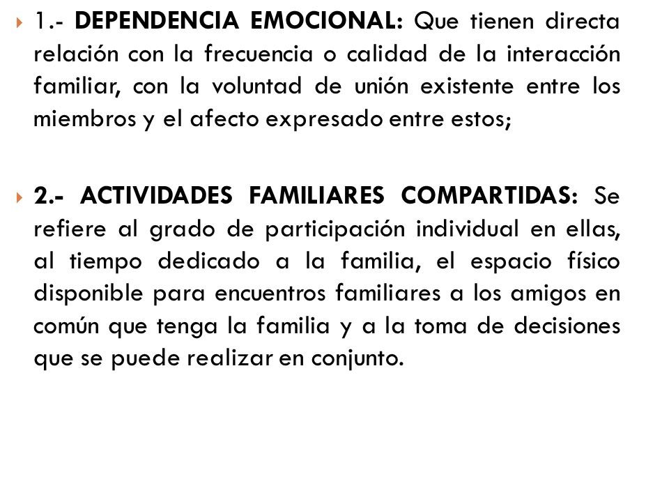 1.- DEPENDENCIA EMOCIONAL: Que tienen directa relación con la frecuencia o calidad de la interacción familiar, con la voluntad de unión existente entre los miembros y el afecto expresado entre estos;