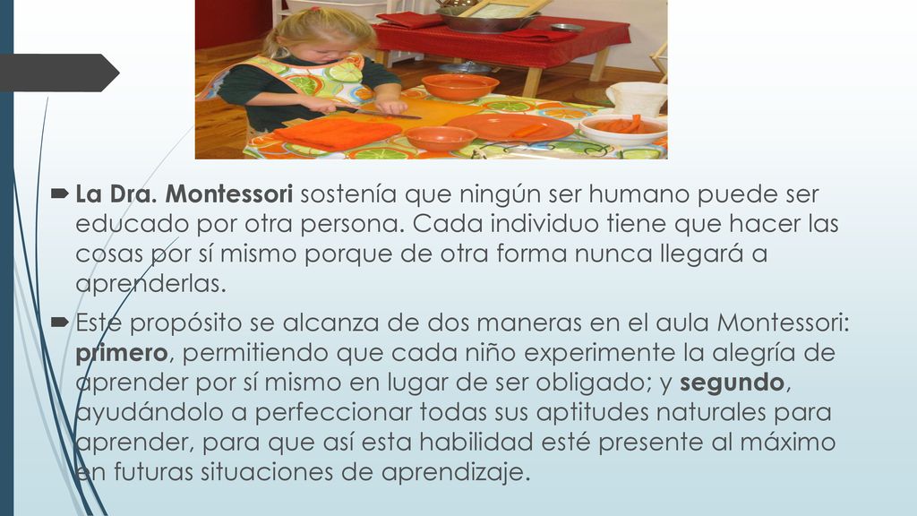 La Dra. Montessori sostenía que ningún ser humano puede ser educado por otra persona. Cada individuo tiene que hacer las cosas por sí mismo porque de otra forma nunca llegará a aprenderlas.