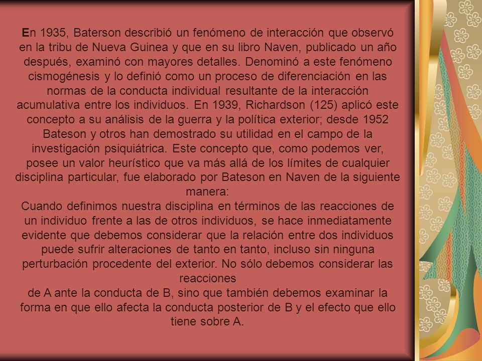 En 1935, Baterson describió un fenómeno de interacción que observó en la tribu de Nueva Guinea y que en su libro Naven, publicado un año después, examinó con mayores detalles. Denominó a este fenómeno cismogénesis y lo definió como un proceso de diferenciación en las normas de la conducta individual resultante de la interacción acumulativa entre los individuos. En 1939, Richardson (125) aplicó este concepto a su análisis de la guerra y la política exterior; desde 1952 Bateson y otros han demostrado su utilidad en el campo de la investigación psiquiátrica. Este concepto que, como podemos ver, posee un valor heurístico que va más allá de los límites de cualquier disciplina particular, fue elaborado por Bateson en Naven de la siguiente manera: